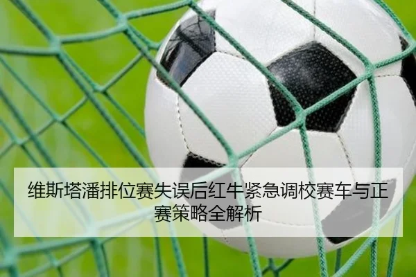 维斯塔潘排位赛失误后红牛紧急调校赛车与正赛策略全解析